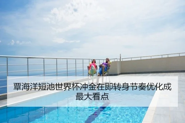 覃海洋短池世界杯冲金在即转身节奏优化成最大看点
